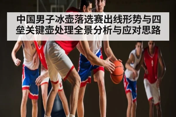 中国男子冰壶落选赛出线形势与四垒关键壶处理全景分析与应对思路