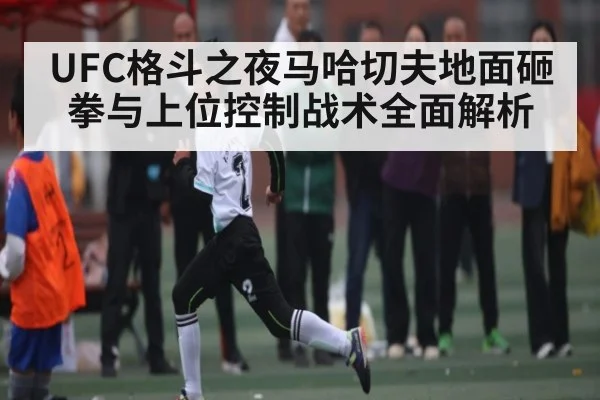 UFC格斗之夜马哈切夫地面砸拳与上位控制战术全面解析