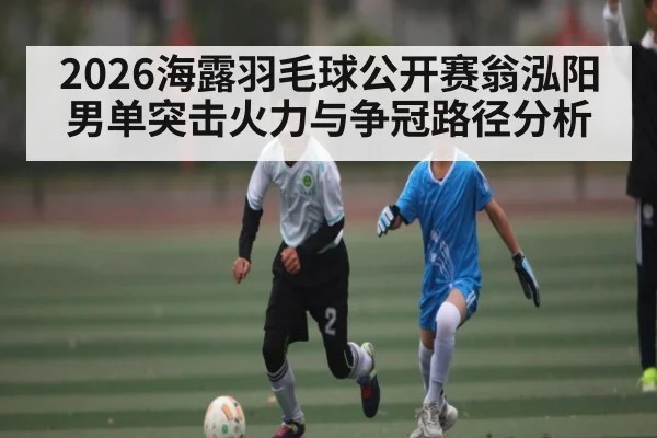 2026海露羽毛球公开赛翁泓阳男单突击火力与争冠路径分析