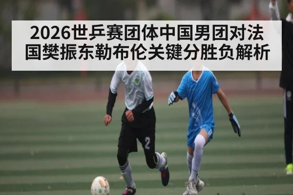 2026世乒赛团体中国男团对法国樊振东勒布伦关键分胜负解析