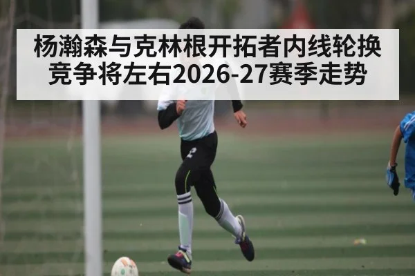 杨瀚森与克林根开拓者内线轮换竞争将左右2026-27赛季走势