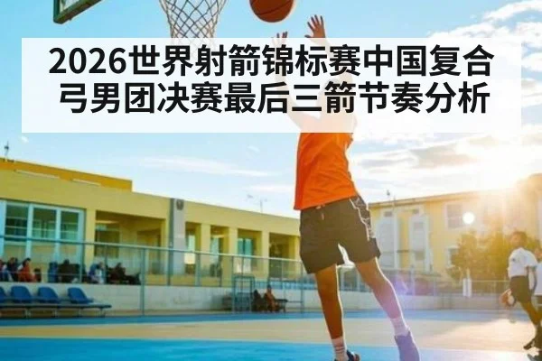 2026世界射箭锦标赛中国复合弓男团决赛最后三箭节奏分析